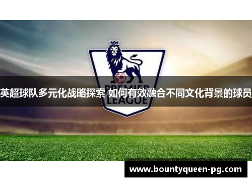 英超球队多元化战略探索 如何有效融合不同文化背景的球员 英超球队多元化战略探索 如何有效融合不同文化背景的球员