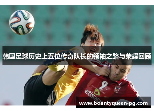 韩国足球历史上五位传奇队长的领袖之路与荣耀回顾 韩国足球历史上五位传奇队长的领袖之路与荣耀回顾